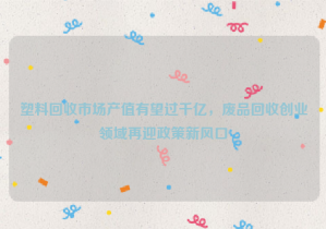 塑料回收市場產(chǎn)值有望過千億，廢品回收創(chuàng)業(yè)領(lǐng)域再迎政策新風(fēng)口