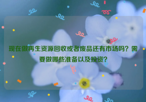 現(xiàn)在做再生資源回收或者廢品還有市場嗎？需要做哪些準(zhǔn)備以及投資？