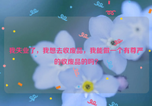 我失業(yè)了，我想去收廢品，我能做一個(gè)有尊嚴(yán)的收廢品的嗎？
