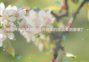 我想開廢品收購站請問收來的廢品賣到哪里？