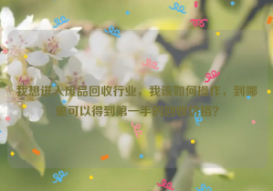 我想進(jìn)入廢品回收行業(yè)，我該如何操作，到哪里可以得到第一手的回收價(jià)格？