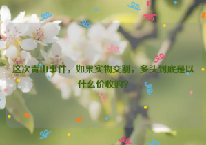 這次青山事件，如果實物交割，多頭到底是以什么價收購？