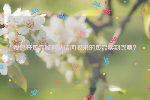 我想開(kāi)廢品收購(gòu)站請(qǐng)問(wèn)收來(lái)的廢品賣(mài)到哪里？