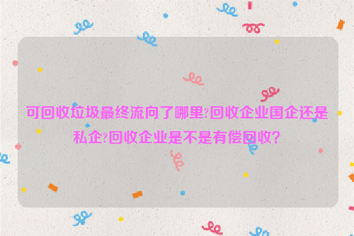 可回收垃圾最終流向了哪里?回收企業(yè)國(guó)企還是私企?回收企業(yè)是不是有償回收？