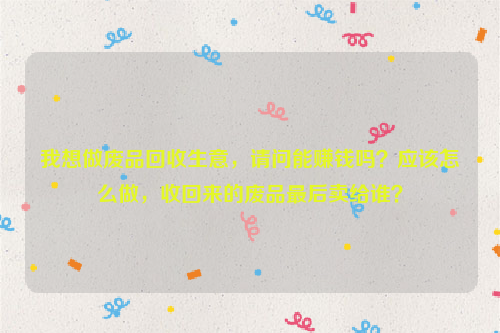 我想做廢品回收生意，請問能賺錢嗎？應該怎么做，收回來的廢品最后賣給誰？
