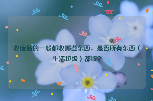 收廢品的一般都收哪些東西，是否所有東西（生活垃圾）都收？