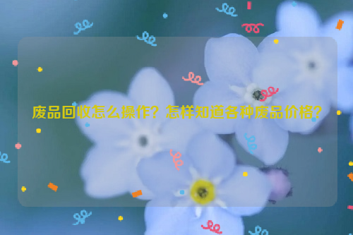 廢品回收怎么操作？怎樣知道各種廢品價格？