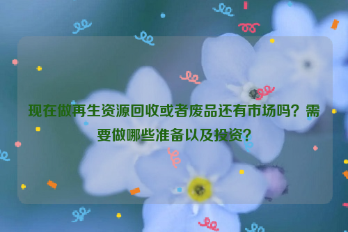 現(xiàn)在做再生資源回收或者廢品還有市場(chǎng)嗎？需要做哪些準(zhǔn)備以及投資？