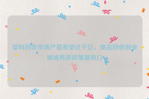 塑料回收市場產(chǎn)值有望過千億，廢品回收創(chuàng)業(yè)領(lǐng)域再迎政策新風(fēng)口
