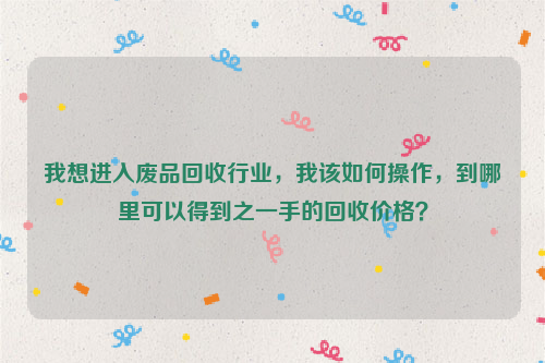 我想進(jìn)入廢品回收行業(yè)，我該如何操作，到哪里可以得到之一手的回收價(jià)格？