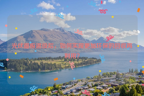光伏面板退役后，如何實現(xiàn)更加環(huán)保的回收再利用？